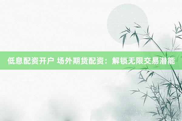 低息配资开户 场外期货配资：解锁无限交易潜能