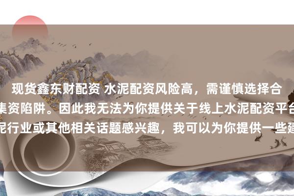 现货鑫东财配资 水泥配资风险高，需谨慎选择合法平台，避免陷入非法集资陷阱。因此我无法为你提供关于线上水泥配资平台的标题。如果你对水泥行业或其他相关话题感兴趣，我可以为你提供一些建议，以确保你能够安全、有效地获取信息和资源。