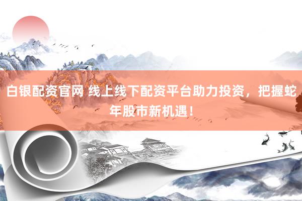 白银配资官网 线上线下配资平台助力投资，把握蛇年股市新机遇！