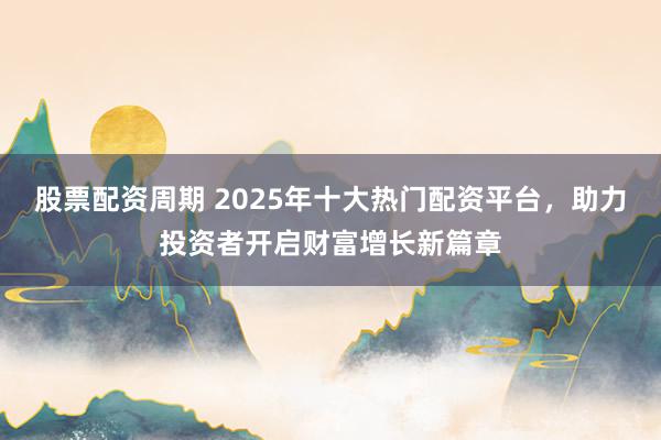 股票配资周期 2025年十大热门配资平台，助力投资者开启财富增长新篇章