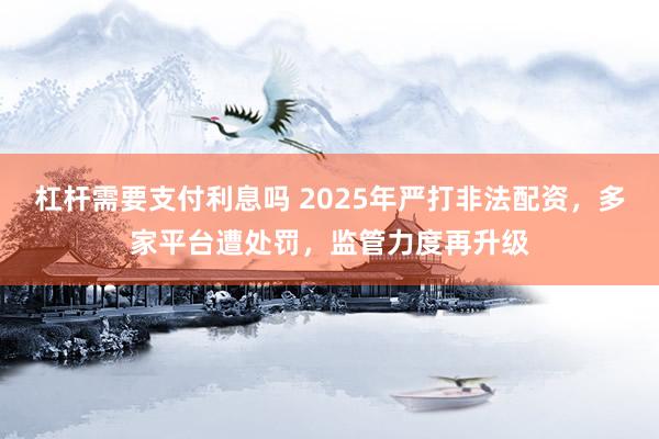 杠杆需要支付利息吗 2025年严打非法配资，多家平台遭处罚，监管力度再升级