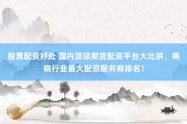 股票配资好处 国内顶级期货配资平台大比拼，揭晓行业最大配资服务商排名！
