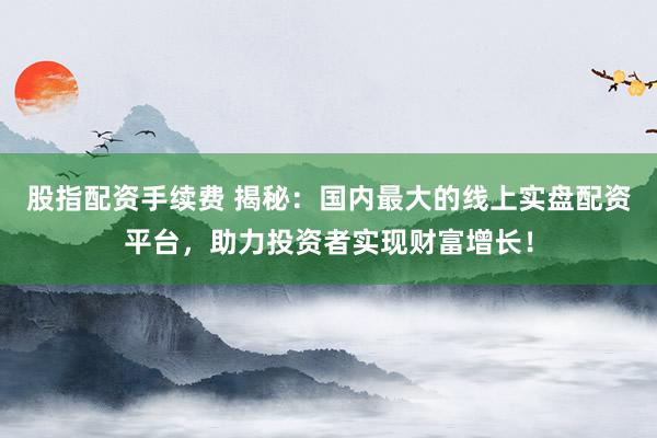 股指配资手续费 揭秘：国内最大的线上实盘配资平台，助力投资者实现财富增长！