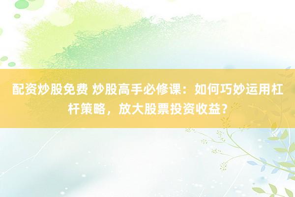 配资炒股免费 炒股高手必修课：如何巧妙运用杠杆策略，放大股票投资收益？