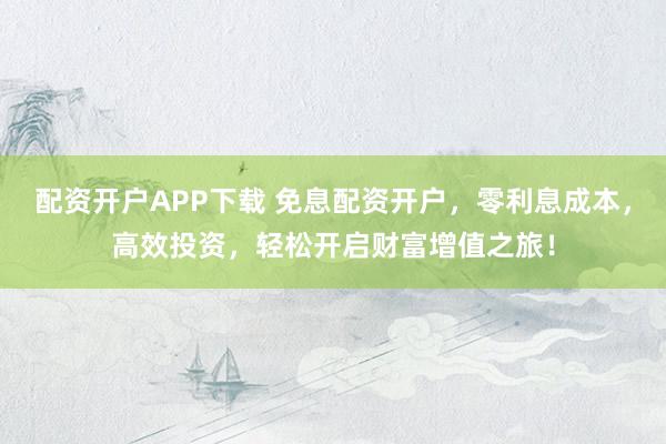 配资开户APP下载 免息配资开户，零利息成本，高效投资，轻松开启财富增值之旅！