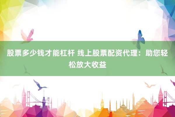 股票多少钱才能杠杆 线上股票配资代理：助您轻松放大收益