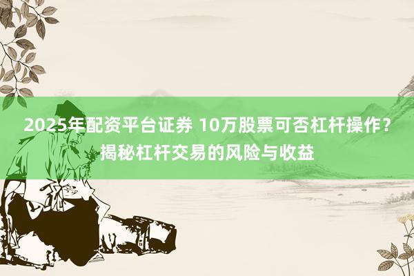 2025年配资平台证券 10万股票可否杠杆操作？揭秘杠杆交易的风险与收益
