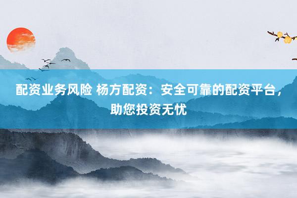 配资业务风险 杨方配资：安全可靠的配资平台，助您投资无忧