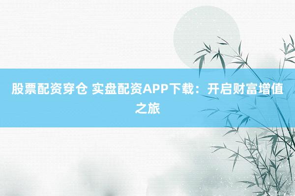 股票配资穿仓 实盘配资APP下载：开启财富增值之旅