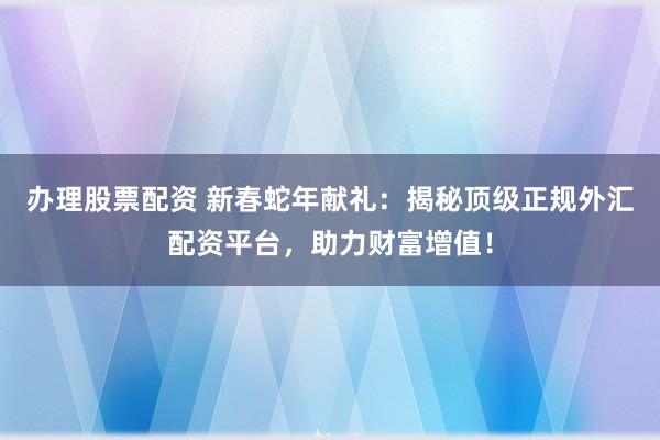办理股票配资 新春蛇年献礼：揭秘顶级正规外汇配资平台，助力财富增值！