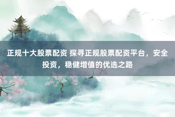 正规十大股票配资 探寻正规股票配资平台，安全投资，稳健增值的优选之路