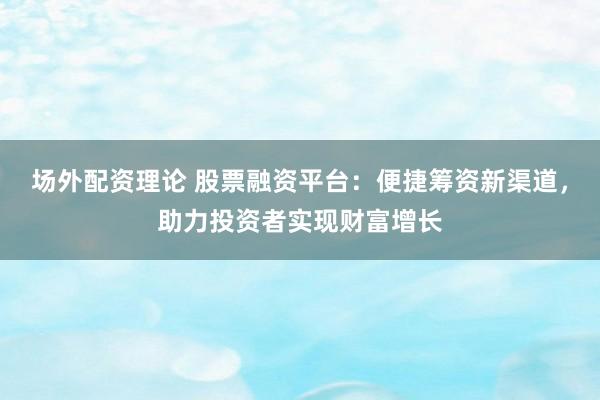 场外配资理论 股票融资平台：便捷筹资新渠道，助力投资者实现财富增长