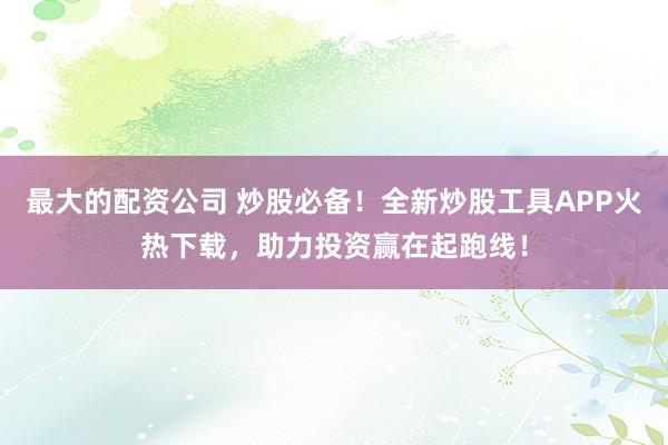 最大的配资公司 炒股必备！全新炒股工具APP火热下载，助力投资赢在起跑线！