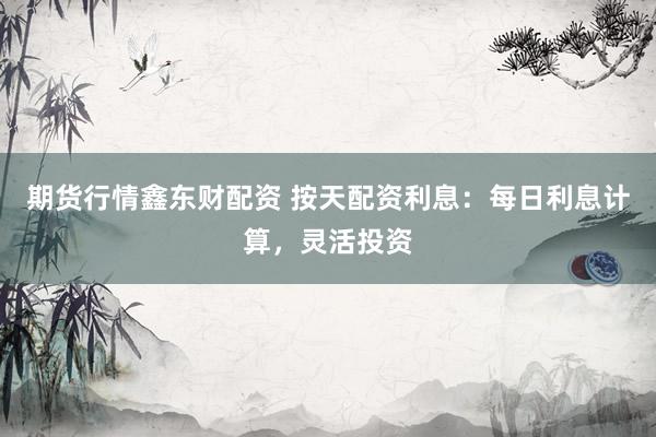 期货行情鑫东财配资 按天配资利息：每日利息计算，灵活投资