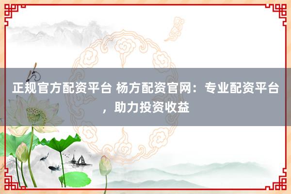 正规官方配资平台 杨方配资官网：专业配资平台，助力投资收益