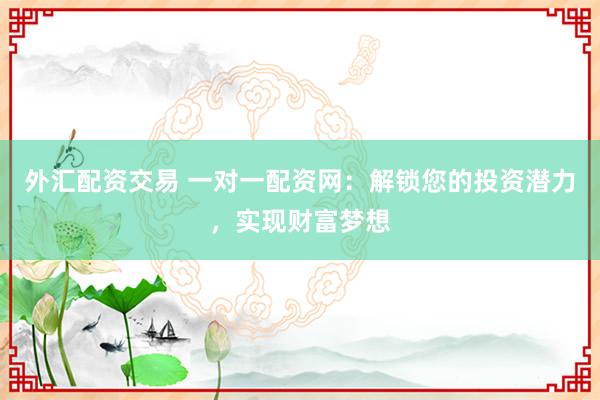 外汇配资交易 一对一配资网：解锁您的投资潜力，实现财富梦想