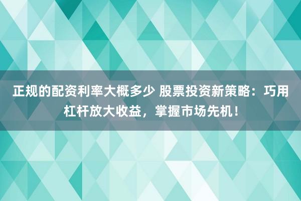 正规的配资利率大概多少 股票投资新策略：巧用杠杆放大收益，掌握市场先机！