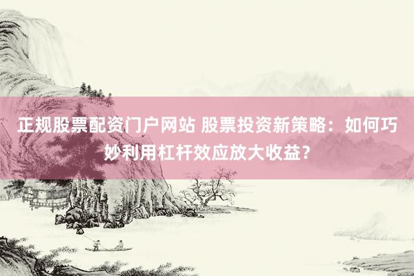正规股票配资门户网站 股票投资新策略：如何巧妙利用杠杆效应放大收益？