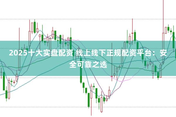 2025十大实盘配资 线上线下正规配资平台：安全可靠之选