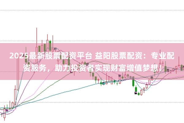 2025最新股票配资平台 益阳股票配资：专业配资服务，助力投资者实现财富增值梦想！