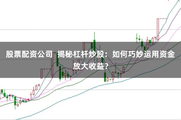 股票配资公司  揭秘杠杆炒股：如何巧妙运用资金放大收益？