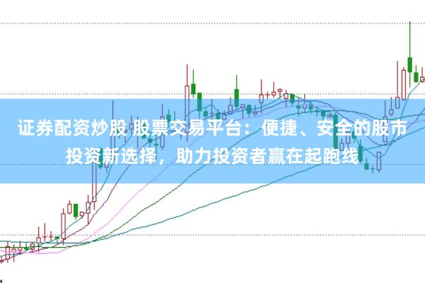 证券配资炒股 股票交易平台：便捷、安全的股市投资新选择，助力投资者赢在起跑线