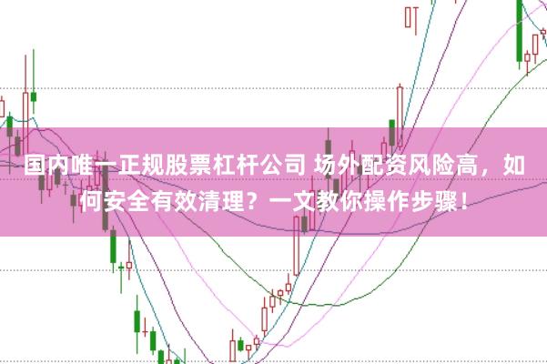 国内唯一正规股票杠杆公司 场外配资风险高，如何安全有效清理？一文教你操作步骤！