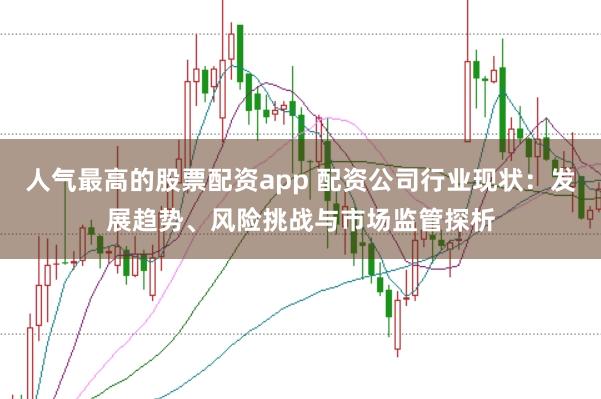 人气最高的股票配资app 配资公司行业现状：发展趋势、风险挑战与市场监管探析