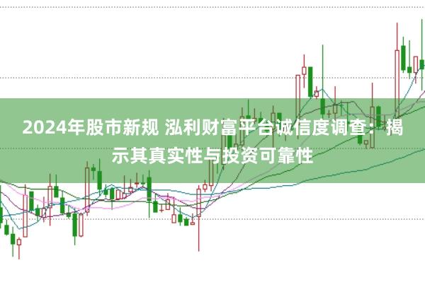 2024年股市新规 泓利财富平台诚信度调查：揭示其真实性与投资可靠性