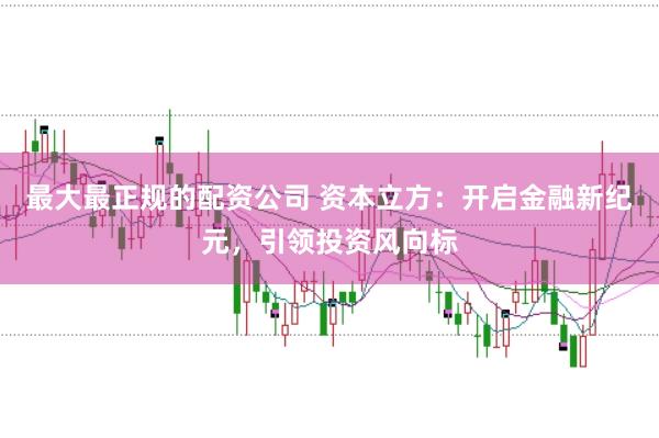 最大最正规的配资公司 资本立方：开启金融新纪元，引领投资风向标