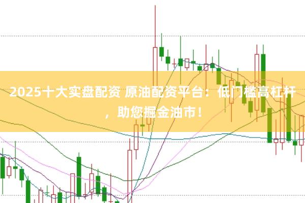 2025十大实盘配资 原油配资平台：低门槛高杠杆，助您掘金油市！