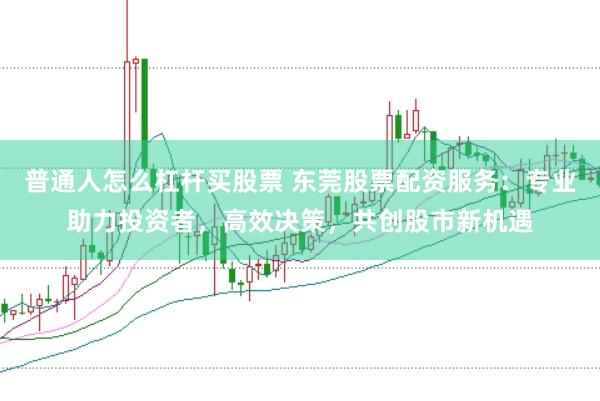 普通人怎么杠杆买股票 东莞股票配资服务：专业助力投资者，高效决策，共创股市新机遇