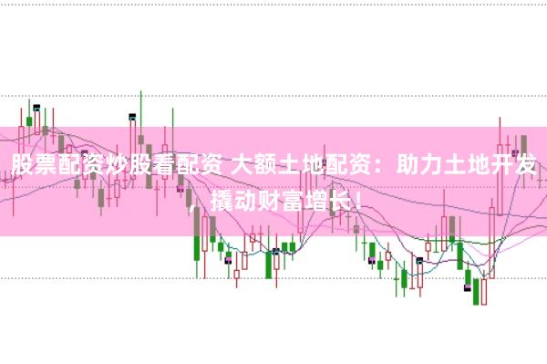 股票配资炒股看配资 大额土地配资：助力土地开发，撬动财富增长！