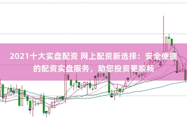 2021十大实盘配资 网上配资新选择：安全便捷的配资实盘服务，助您投资更顺畅