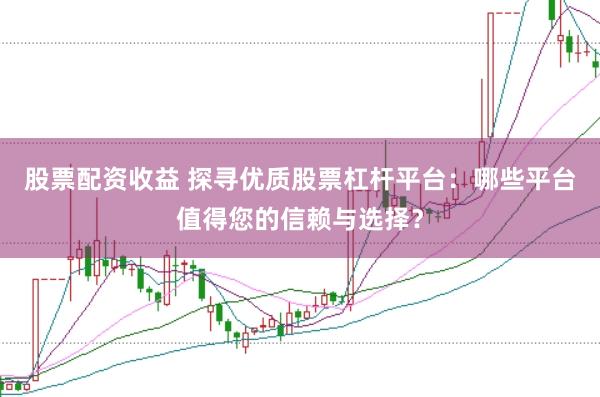 股票配资收益 探寻优质股票杠杆平台：哪些平台值得您的信赖与选择？