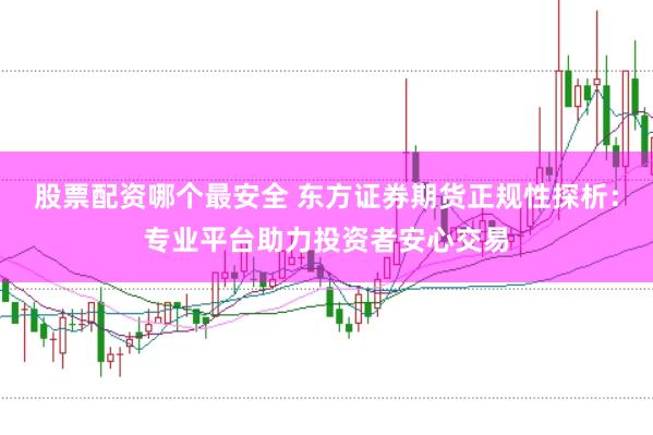 股票配资哪个最安全 东方证券期货正规性探析：专业平台助力投资者安心交易