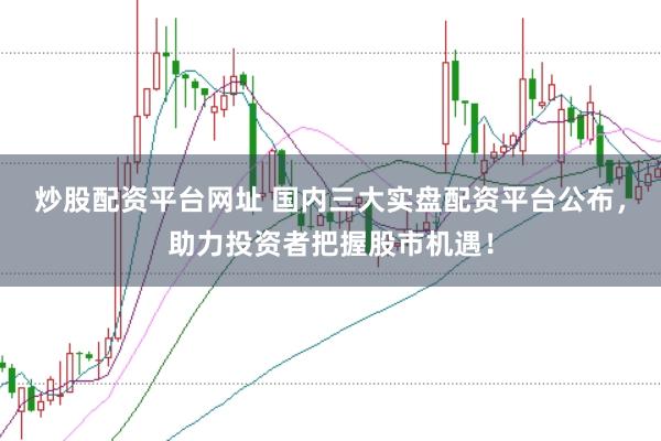 炒股配资平台网址 国内三大实盘配资平台公布，助力投资者把握股市机遇！