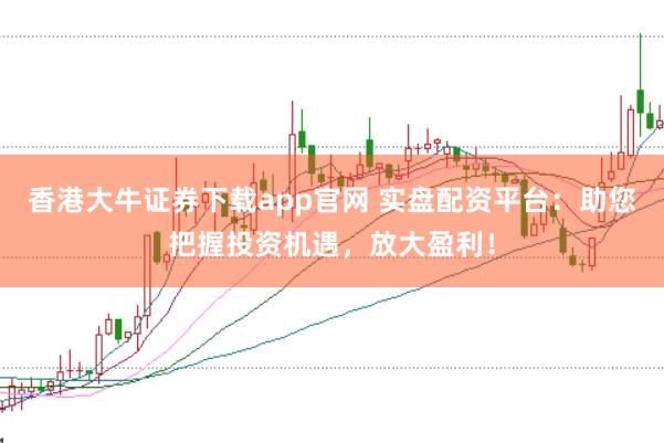 香港大牛证券下载app官网 实盘配资平台：助您把握投资机遇，放大盈利！