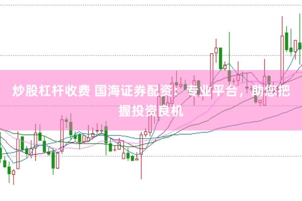 炒股杠杆收费 国海证券配资：专业平台，助您把握投资良机