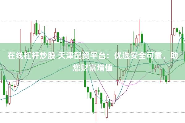 在线杠杆炒股 天津配资平台：优选安全可靠，助您财富增值