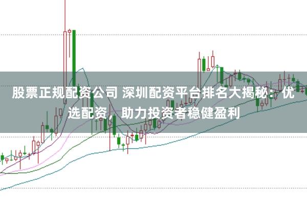 股票正规配资公司 深圳配资平台排名大揭秘：优选配资，助力投资者稳健盈利