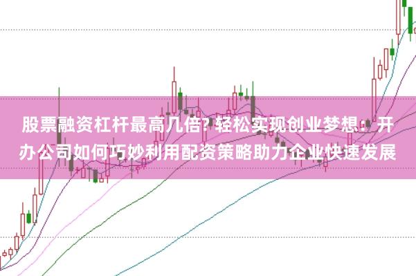 股票融资杠杆最高几倍? 轻松实现创业梦想：开办公司如何巧妙利用配资策略助力企业快速发展