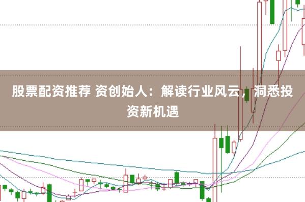 股票配资推荐 资创始人：解读行业风云，洞悉投资新机遇