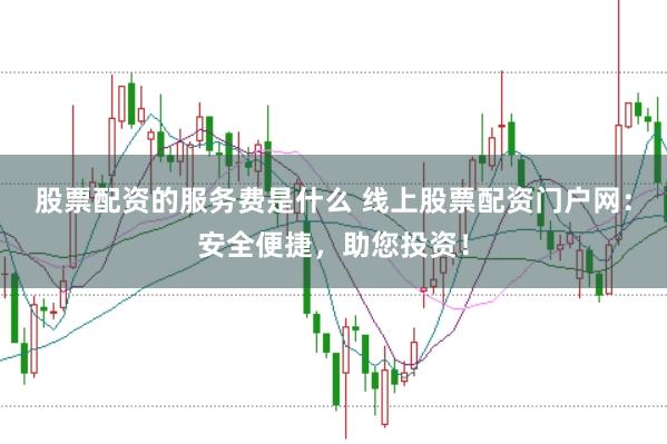 股票配资的服务费是什么 线上股票配资门户网：安全便捷，助您投资！