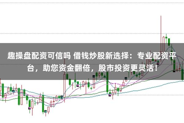 趣操盘配资可信吗 借钱炒股新选择：专业配资平台，助您资金翻倍，股市投资更灵活！