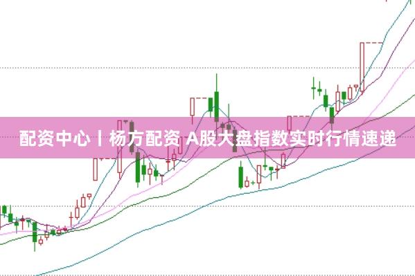 配资中心丨杨方配资 A股大盘指数实时行情速递