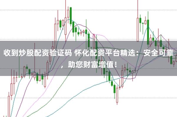 收到炒股配资验证码 怀化配资平台精选：安全可靠，助您财富增值！