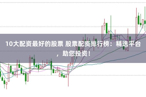 10大配资最好的股票 股票配资排行榜：精选平台，助您投资！