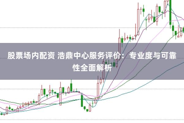股票场内配资 浩鼎中心服务评价：专业度与可靠性全面解析