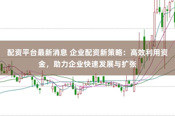 配资平台最新消息 企业配资新策略：高效利用资金，助力企业快速发展与扩张